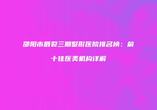 邵阳市唇裂三期整形医院排名榜：前十佳医美机构详解