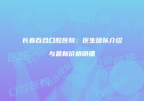 长春百合口腔医院：医生团队介绍与最新价格明细