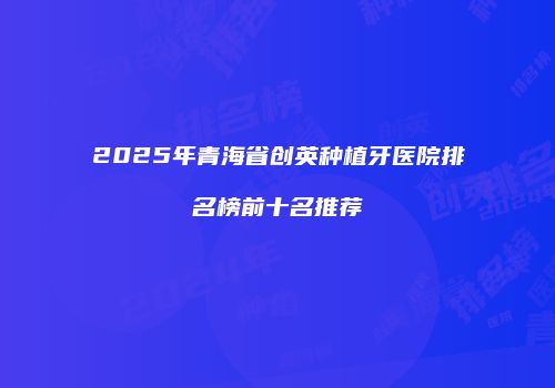 2025年青海省创英种植牙医院排名榜前十名推荐