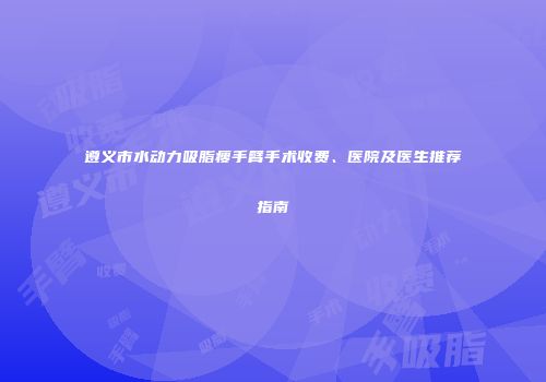 遵义市水动力吸脂瘦手臂手术收费、医院及医生推荐指南