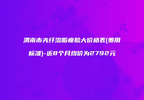 渭南市光纤溶脂瘦脸大价格表(费用标准)-近8个月均价为2792元