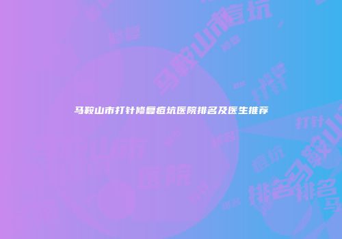 马鞍山市打针修复痘坑医院排名及医生推荐