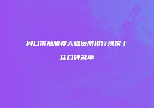 周口市抽脂瘦大腿医院排行榜前十佳口碑名单