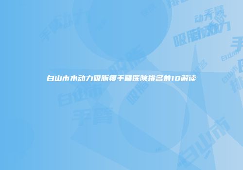 白山市水动力吸脂瘦手臂医院排名前10解读