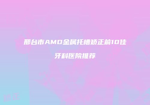 邢台市AMD金属托槽矫正前10佳牙科医院推荐