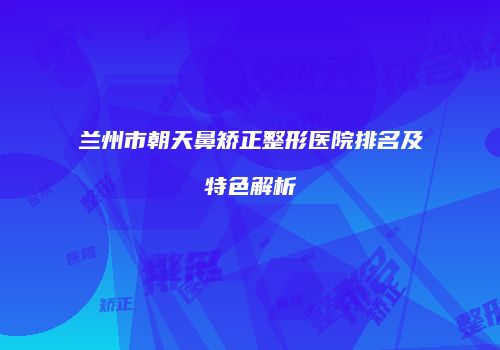 兰州市朝天鼻矫正整形医院排名及特色解析
