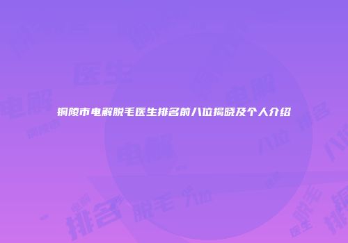 铜陵市电解脱毛医生排名前八位揭晓及个人介绍