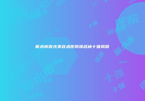 丽水市激光美容术医院排名榜十强揭晓