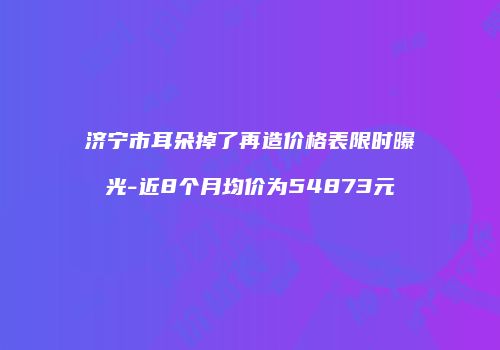 济宁市耳朵掉了再造价格表限时曝光-近8个月均价为54873元