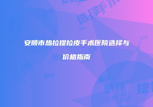 安顺市热拉提拉皮手术医院选择与价格指南