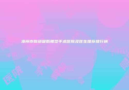 漳州市臀部吸脂雕塑手术医院及医生推荐排行榜