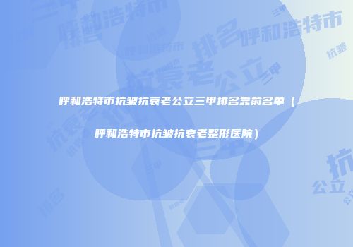 呼和浩特市抗皱抗衰老公立三甲排名靠前名单（呼和浩特市抗皱抗衰老整形医院）