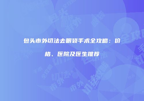 包头市外切法去眼袋手术全攻略：价格、医院及医生推荐