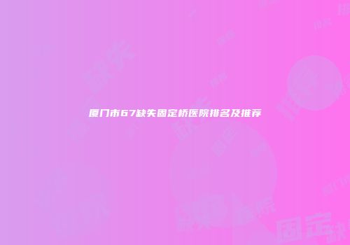 厦门市67缺失固定桥医院排名及推荐