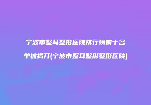 宁波市整耳整形医院排行榜前十名单被揭开(宁波市整耳整形整形医院)