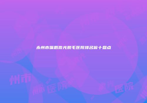 永州市嘴唇激光脱毛医院排名前十盘点