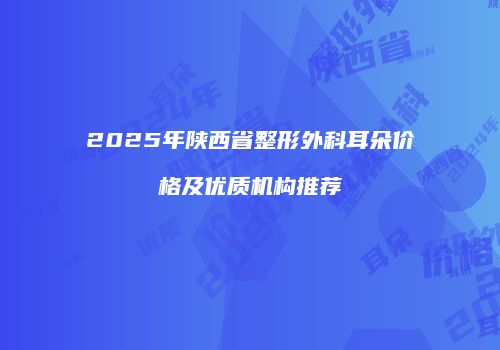 2025年陕西省整形外科耳朵价格及优质机构推荐