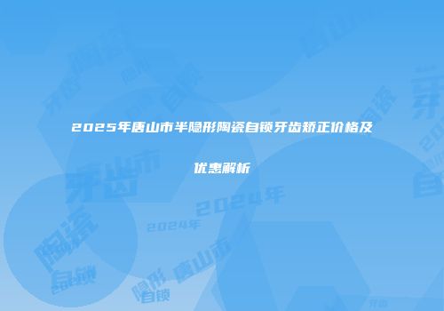 2025年唐山市半隐形陶瓷自锁牙齿矫正价格及优惠解析