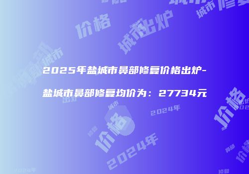 2025年盐城市鼻部修复价格出炉-盐城市鼻部修复均价为：27734元