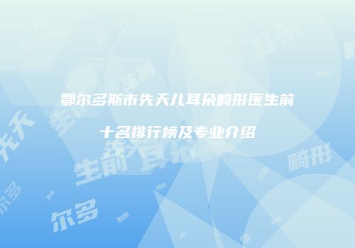鄂尔多斯市先天儿耳朵畸形医生前十名排行榜及专业介绍