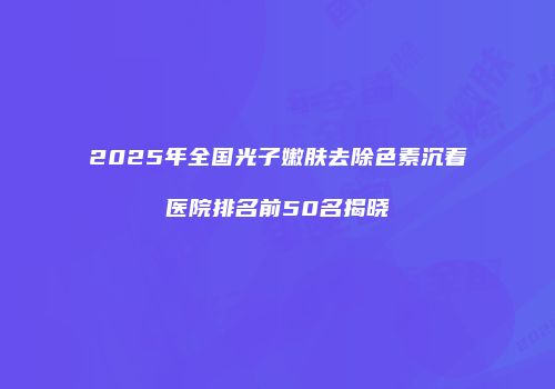 2025年全国光子嫩肤去除色素沉着医院排名前50名揭晓