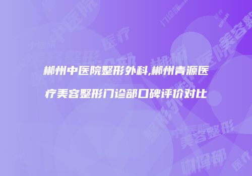 郴州中医院整形外科,郴州青源医疗美容整形门诊部口碑评价对比