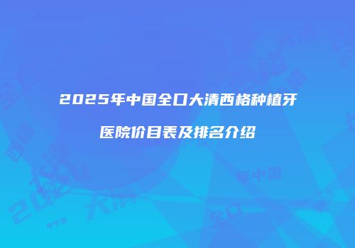 2025年中国全口大清西格种植牙医院价目表及排名介绍