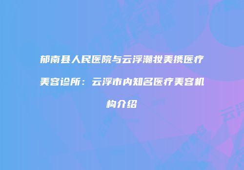 郁南县人民医院与云浮潮妆美携医疗美容诊所：云浮市内知名医疗美容机构介绍