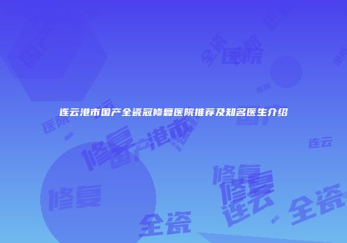 连云港市国产全瓷冠修复医院推荐及知名医生介绍