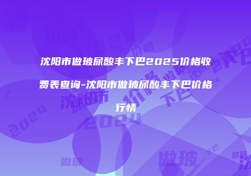 沈阳市做玻尿酸丰下巴2025价格收费表查询-沈阳市做玻尿酸丰下巴价格行情