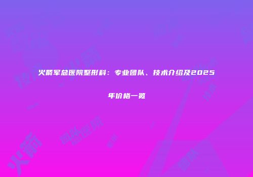 火箭军总医院整形科：专业团队、技术介绍及2025年价格一览