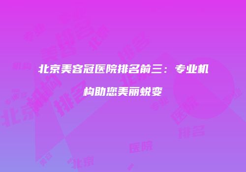北京美容冠医院排名前三：专业机构助您美丽蜕变