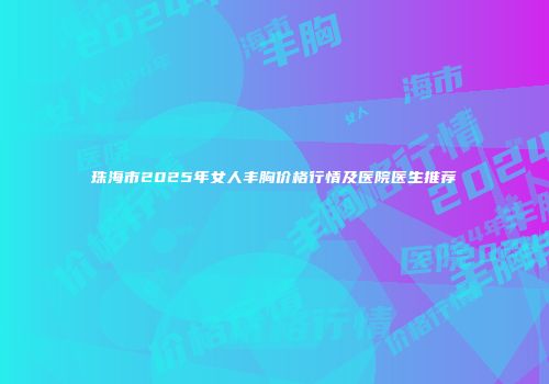 珠海市2025年女人丰胸价格行情及医院医生推荐