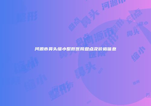 河源市鼻头缩小整形医院盘点及价格信息