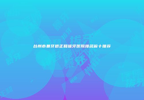 台州市暴牙矫正和拔牙医院排名前十推荐