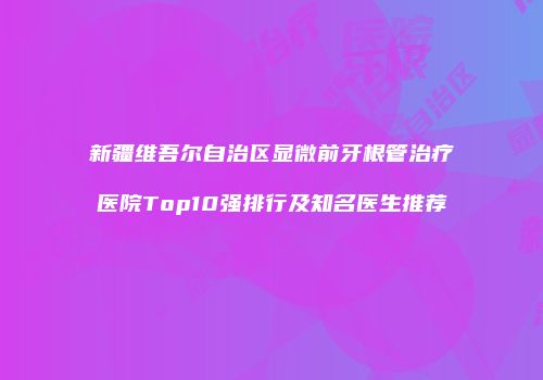 新疆维吾尔自治区显微前牙根管治疗医院Top10强排行及知名医生推荐