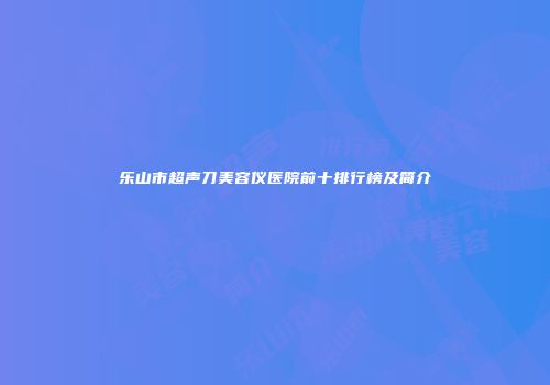 乐山市超声刀美容仪医院前十排行榜及简介
