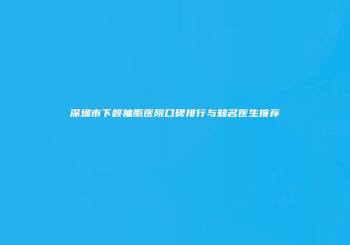 深圳市下颌抽脂医院口碑排行与知名医生推荐