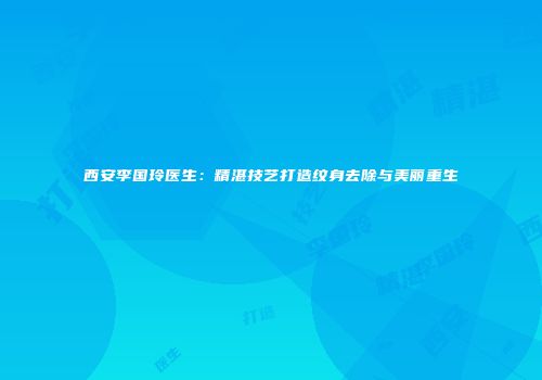 西安李国玲医生：精湛技艺打造纹身去除与美丽重生