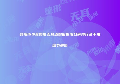 赣州市小耳畸形无耳道整形医院口碑排行及手术细节解析