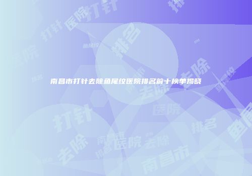 南昌市打针去除鱼尾纹医院排名前十榜单揭晓