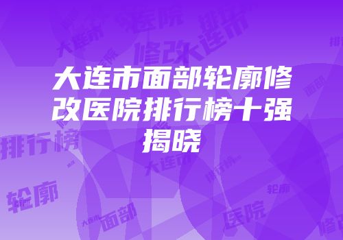 大连市面部轮廓修改医院排行榜十强揭晓