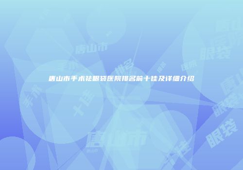 唐山市手术祛眼袋医院排名前十佳及详细介绍