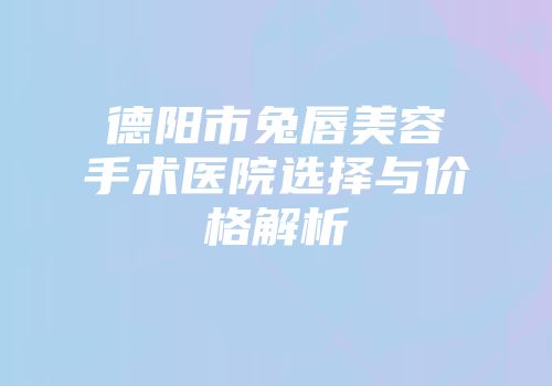 德阳市兔唇美容手术医院选择与价格解析