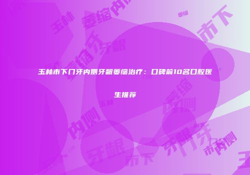 玉林市下门牙内侧牙龈萎缩治疗：口碑前10名口腔医生推荐