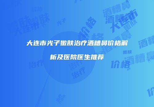 大连市光子嫩肤治疗酒糟鼻价格解析及医院医生推荐