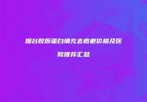 烟台胶原蛋白填充去痘疤价格及医院推荐汇总