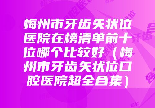 梅州市牙齿矢状位医院在榜清单前十位哪个比较好（梅州市牙齿矢状位口腔医院超全合集）