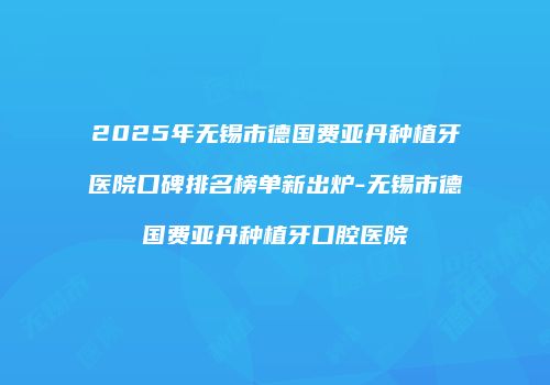 2025年无锡市德国费亚丹种植牙医院口碑排名榜单新出炉-无锡市德国费亚丹种植牙口腔医院