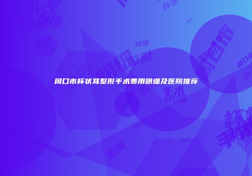 周口市杯状耳整形手术费用明细及医院推荐
